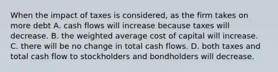 When the impact of taxes is​ considered, as the firm takes on more debt A. cash flows will increase because taxes will decrease. B. the weighted average cost of capital will increase. C. there will be no change in total cash flows. D. both taxes and total cash flow to stockholders and bondholders will decrease.