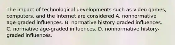 The impact of technological developments such as video games, computers, and the Internet are considered A. nonnormative age-graded influences. B. normative history-graded influences. C. normative age-graded influences. D. nonnormative history-graded influences.