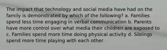 The impact that technology and social media have had on the family is demonstrated by which of the following? a. Families spend less time engaging in verbal communication b. Parents have more control over what media their children are exposed to c. Families spend more time doing physical activity d. Siblings spend more time playing with each other