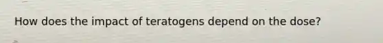 How does the impact of teratogens depend on the dose?