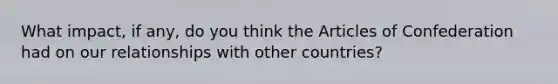 What impact, if any, do you think the Articles of Confederation had on our relationships with other countries?