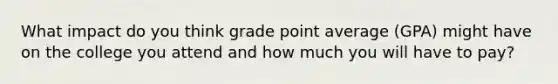 What impact do you think grade point average (GPA) might have on the college you attend and how much you will have to pay?