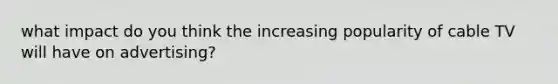 what impact do you think the increasing popularity of cable TV will have on advertising?