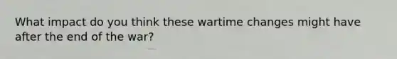 What impact do you think these wartime changes might have after the end of the war?