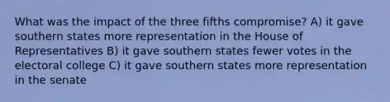 What was the impact of the three fifths compromise? A) it gave southern states more representation in the House of Representatives B) it gave southern states fewer votes in the electoral college C) it gave southern states more representation in the senate