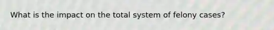 What is the impact on the total system of felony cases?