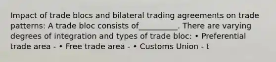 Impact of trade blocs and bilateral trading agreements on trade patterns: A trade bloc consists of__________. There are varying degrees of integration and types of trade bloc: • Preferential trade area - • Free trade area - • Customs Union - t