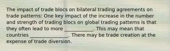 The impact of trade blocs on bilateral trading agreements on trade patterns: One key impact of the increase in the number and strength of trading blocs on global trading patterns is that they often lead to more ____________. This may mean that countries ________________. There may be trade creation at the expense of trade diversion.