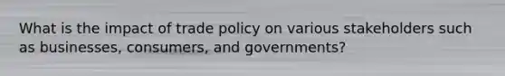 What is the impact of trade policy on various stakeholders such as businesses, consumers, and governments?