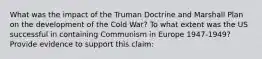 What was the impact of the Truman Doctrine and Marshall Plan on the development of the Cold War? To what extent was the US successful in containing Communism in Europe 1947-1949? Provide evidence to support this claim: