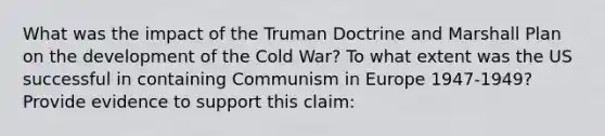 What was the impact of the Truman Doctrine and Marshall Plan on the development of the Cold War? To what extent was the US successful in containing Communism in Europe 1947-1949? Provide evidence to support this claim: