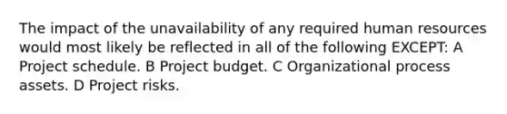 The impact of the unavailability of any required human resources would most likely be reflected in all of the following EXCEPT: A Project schedule. B Project budget. C Organizational process assets. D Project risks.