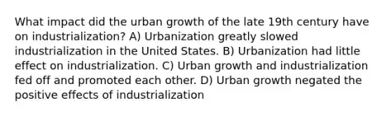 What impact did the urban growth of the late 19th century have on industrialization? A) Urbanization greatly slowed industrialization in the United States. B) Urbanization had little effect on industrialization. C) Urban growth and industrialization fed off and promoted each other. D) Urban growth negated the positive effects of industrialization