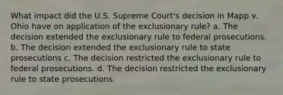 What impact did the U.S. Supreme Court's decision in Mapp v. Ohio have on application of the exclusionary rule? a. The decision extended the exclusionary rule to federal prosecutions. b. The decision extended the exclusionary rule to state prosecutions c. The decision restricted the exclusionary rule to federal prosecutions. d. The decision restricted the exclusionary rule to state prosecutions.