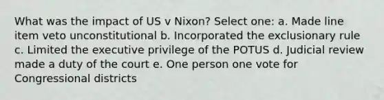 What was the impact of US v Nixon? Select one: a. Made line item veto unconstitutional b. Incorporated the exclusionary rule c. Limited the executive privilege of the POTUS d. Judicial review made a duty of the court e. One person one vote for Congressional districts