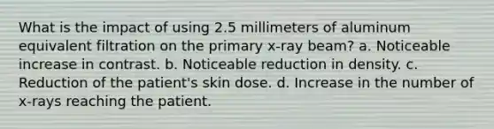 What is the impact of using 2.5 millimeters of aluminum equivalent filtration on the primary x-ray beam? a. Noticeable increase in contrast. b. Noticeable reduction in density. c. Reduction of the patient's skin dose. d. Increase in the number of x-rays reaching the patient.