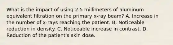 What is the impact of using 2.5 millimeters of aluminum equivalent filtration on the primary x-ray beam? A. Increase in the number of x-rays reaching the patient. B. Noticeable reduction in density. C. Noticeable increase in contrast. D. Reduction of the patient's skin dose.