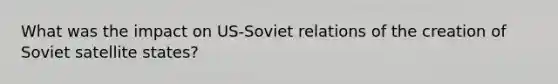 What was the impact on US-Soviet relations of the creation of Soviet satellite states?