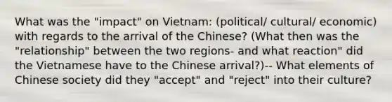 What was the "impact" on Vietnam: (political/ cultural/ economic) with regards to the arrival of the Chinese? (What then was the "relationship" between the two regions- and what reaction" did the Vietnamese have to the Chinese arrival?)-- What elements of Chinese society did they "accept" and "reject" into their culture?