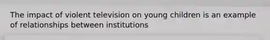 The impact of violent television on young children is an example of relationships between institutions