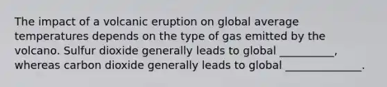 The impact of a volcanic eruption on global average temperatures depends on the type of gas emitted by the volcano. Sulfur dioxide generally leads to global __________, whereas carbon dioxide generally leads to global ______________.