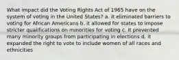 What impact did the Voting Rights Act of 1965 have on the system of voting in the United States? a. it eliminated barriers to voting for African Americans b. it allowed for states to impose stricter qualifications on minorities for voting c. it prevented many minority groups from participating in elections d. it expanded the right to vote to include women of all races and ethnicities