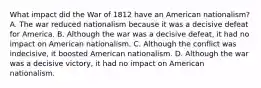 What impact did the War of 1812 have an American nationalism? A. The war reduced nationalism because it was a decisive defeat for America. B. Although the war was a decisive defeat, it had no impact on American nationalism. C. Although the conflict was indecisive, it boosted American nationalism. D. Although the war was a decisive victory, it had no impact on American nationalism.