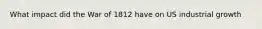 What impact did the War of 1812 have on US industrial growth