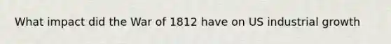What impact did the War of 1812 have on US industrial growth