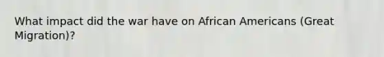 What impact did the war have on <a href='https://www.questionai.com/knowledge/kktT1tbvGH-african-americans' class='anchor-knowledge'>african americans</a> (<a href='https://www.questionai.com/knowledge/k5REFHK6FZ-great-migration' class='anchor-knowledge'>great migration</a>)?