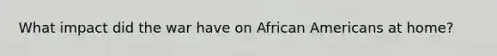 What impact did the war have on African Americans at home?