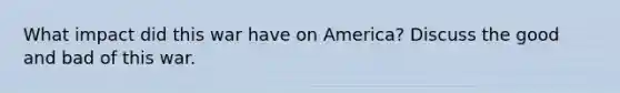 What impact did this war have on America? Discuss the good and bad of this war.