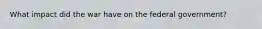 What impact did the war have on the federal government?