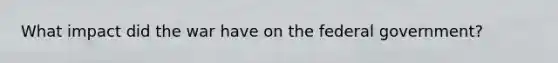What impact did the war have on the federal government?