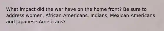 What impact did the war have on the home front? Be sure to address women, African-Americans, Indians, Mexican-Americans and Japanese-Americans?