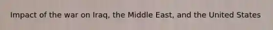 Impact of the war on Iraq, the Middle East, and the United States