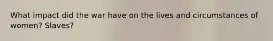 What impact did the war have on the lives and circumstances of women? Slaves?