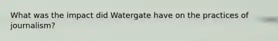 What was the impact did Watergate have on the practices of journalism?