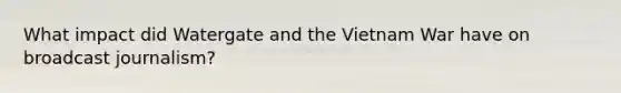 What impact did Watergate and the Vietnam War have on broadcast journalism?