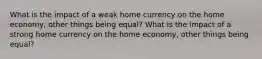 What is the impact of a weak home currency on the home economy, other things being equal? What is the impact of a strong home currency on the home economy, other things being equal?