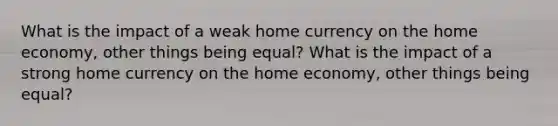 What is the impact of a weak home currency on the home economy, other things being equal? What is the impact of a strong home currency on the home economy, other things being equal?