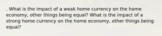 . What is the impact of a weak home currency on the home economy, other things being equal? What is the impact of a strong home currency on the home economy, other things being equal?