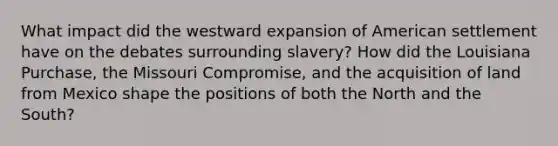 What impact did the westward expansion of American settlement have on the debates surrounding slavery? How did the Louisiana Purchase, the Missouri Compromise, and the acquisition of land from Mexico shape the positions of both the North and the South?