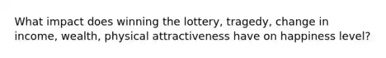 What impact does winning the lottery, tragedy, change in income, wealth, physical attractiveness have on happiness level?