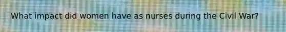 What impact did women have as nurses during the Civil War?