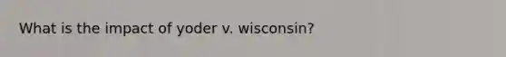 What is the impact of yoder v. wisconsin?