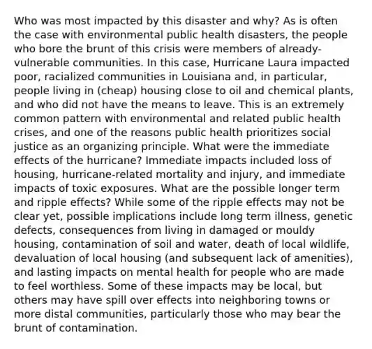 Who was most impacted by this disaster and why? As is often the case with environmental public health disasters, the people who bore the brunt of this crisis were members of already-vulnerable communities. In this case, Hurricane Laura impacted poor, racialized communities in Louisiana and, in particular, people living in (cheap) housing close to oil and chemical plants, and who did not have the means to leave. This is an extremely common pattern with environmental and related public health crises, and one of the reasons public health prioritizes social justice as an organizing principle. What were the immediate effects of the hurricane? Immediate impacts included loss of housing, hurricane-related mortality and injury, and immediate impacts of toxic exposures. What are the possible longer term and ripple effects? While some of the ripple effects may not be clear yet, possible implications include long term illness, genetic defects, consequences from living in damaged or mouldy housing, contamination of soil and water, death of local wildlife, devaluation of local housing (and subsequent lack of amenities), and lasting impacts on mental health for people who are made to feel worthless. Some of these impacts may be local, but others may have spill over effects into neighboring towns or more distal communities, particularly those who may bear the brunt of contamination.