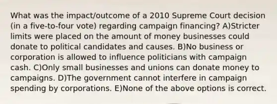 What was the impact/outcome of a 2010 Supreme Court decision (in a five-to-four vote) regarding campaign financing? A)Stricter limits were placed on the amount of money businesses could donate to political candidates and causes. B)No business or corporation is allowed to influence politicians with campaign cash. C)Only small businesses and unions can donate money to campaigns. D)The government cannot interfere in campaign spending by corporations. E)None of the above options is correct.