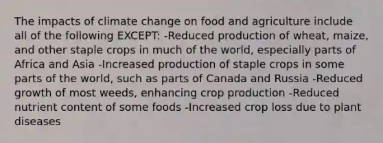 The impacts of climate change on food and agriculture include all of the following EXCEPT: -Reduced production of wheat, maize, and other staple crops in much of the world, especially parts of Africa and Asia -Increased production of staple crops in some parts of the world, such as parts of Canada and Russia -Reduced growth of most weeds, enhancing crop production -Reduced nutrient content of some foods -Increased crop loss due to plant diseases