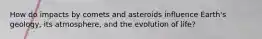 How do impacts by comets and asteroids influence Earth's geology, its atmosphere, and the evolution of life?